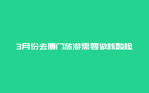 3月份去厦门旅游需要做核酸检测吗去厦门第三医院看病要做核酸吗？