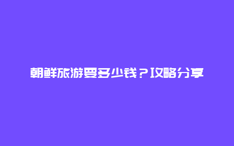 朝鲜旅游要多少钱？攻略分享