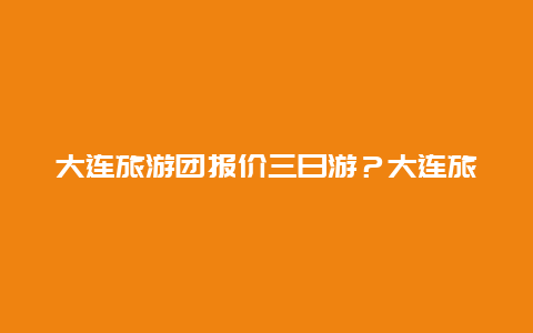 大连旅游团报价三日游？大连旅游团报价三日游价格？