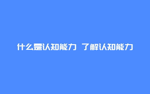 什么是认知能力 了解认知能力的定义和作用