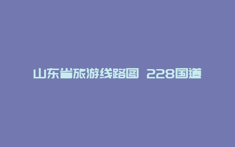 山东省旅游线路图 228国道全程详细路线山东段？