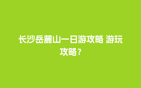 长沙岳麓山一日游攻略 游玩攻略？