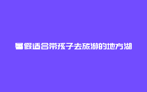 暑假适合带孩子去旅游的地方湖北？放暑假想带着孩子来武汉玩下，问下武汉有哪些值得去的文玩市场？