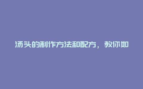 汤头的制作方法和配方，教你如何做出美味的汤头