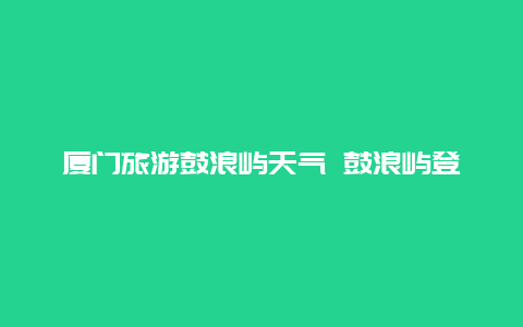 厦门旅游鼓浪屿天气 鼓浪屿登岛时间？