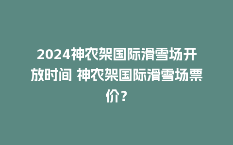 2024神农架国际滑雪场开放时间 神农架国际滑雪场票价？