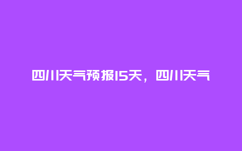 四川天气预报15天，四川天气预报15天成都