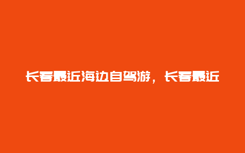 长春最近海边自驾游，长春最近海边自驾游路线