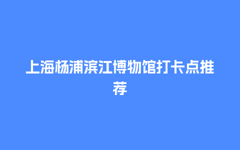 上海杨浦滨江博物馆打卡点推荐