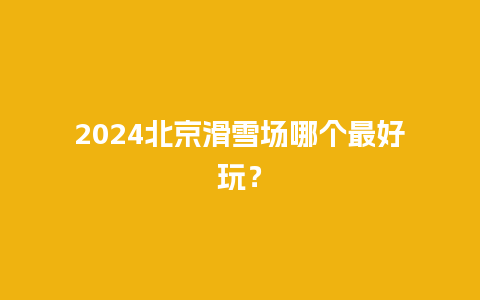 2024北京滑雪场哪个最好玩？