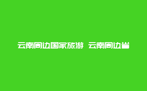 云南周边国家旅游 云南周边省份旅游