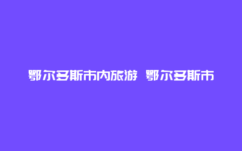 鄂尔多斯市内旅游 鄂尔多斯市区旅游