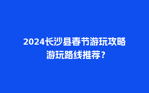 2024长沙县春节游玩攻略 游玩路线推荐？