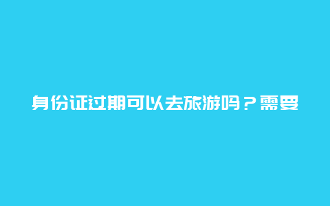 身份证过期可以去旅游吗？需要注意哪些问题？