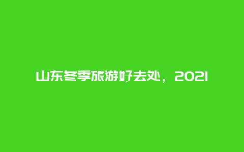 山东冬季旅游好去处，2021年冬天山东有几场大雪？