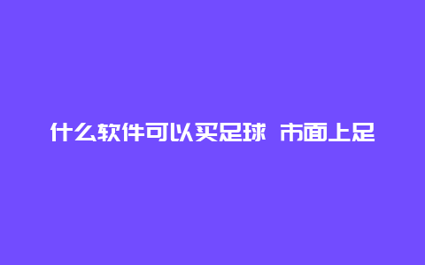 什么软件可以买足球 市面上足球APP这么多，如何选择？