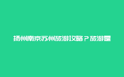 扬州南京苏州旅游攻略？旅游是苏州好玩，还是扬州好玩？