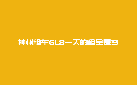 神州租车GL8一天的租金是多少？