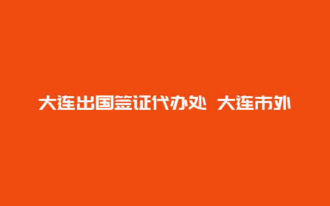 大连出国签证代办处 大连市外办签证处距离大连北站多远？