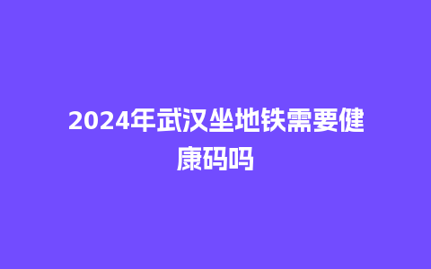 2024年武汉坐地铁需要健康码吗