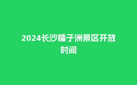 2024长沙橘子洲景区开放时间