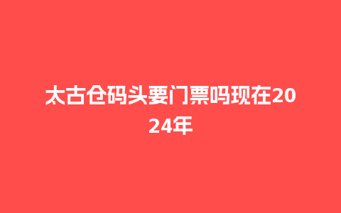 太古仓码头要门票吗现在2024年