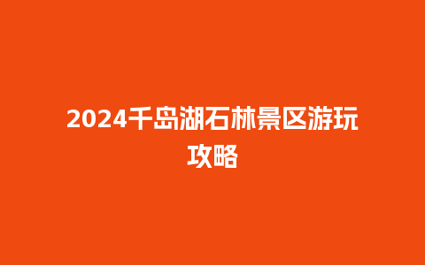 2024千岛湖石林景区游玩攻略