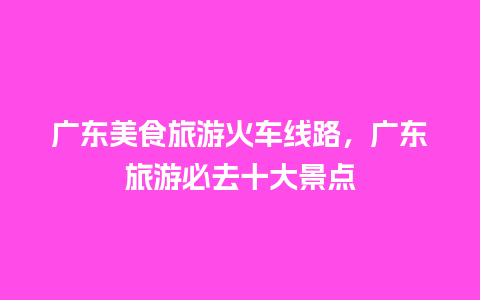 广东美食旅游火车线路，广东旅游必去十大景点