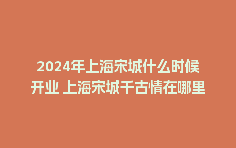 2024年上海宋城什么时候开业 上海宋城千古情在哪里