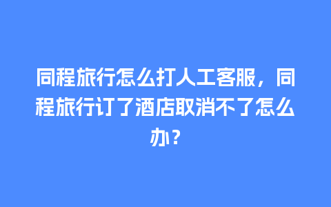 同程旅行怎么打人工客服，同程旅行订了酒店取消不了怎么办？