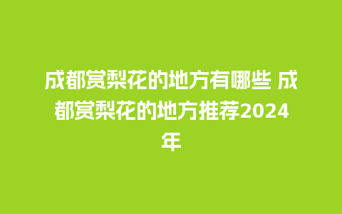 成都赏梨花的地方有哪些 成都赏梨花的地方推荐2024年