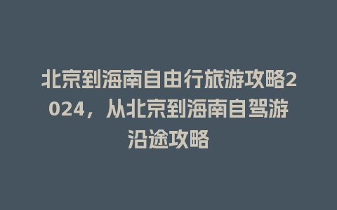 北京到海南自由行旅游攻略2024，从北京到海南自驾游沿途攻略