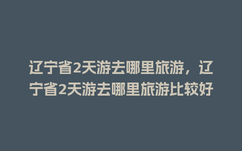 辽宁省2天游去哪里旅游，辽宁省2天游去哪里旅游比较好