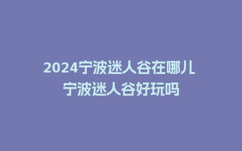 2024宁波迷人谷在哪儿 宁波迷人谷好玩吗