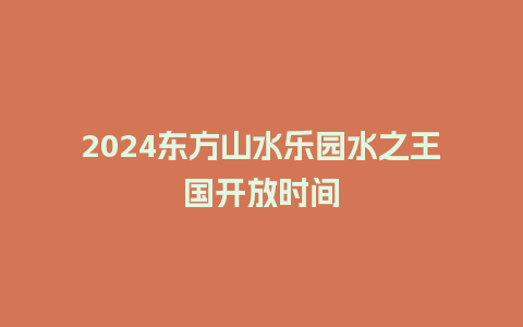 2024东方山水乐园水之王国开放时间