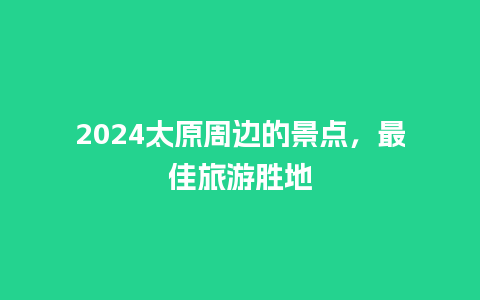 2024太原周边的景点，最佳旅游胜地