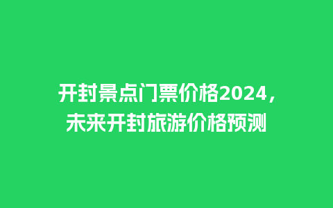 开封景点门票价格2024，未来开封旅游价格预测