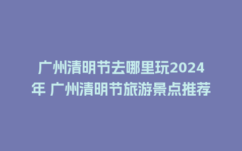 广州清明节去哪里玩2024年 广州清明节旅游景点推荐