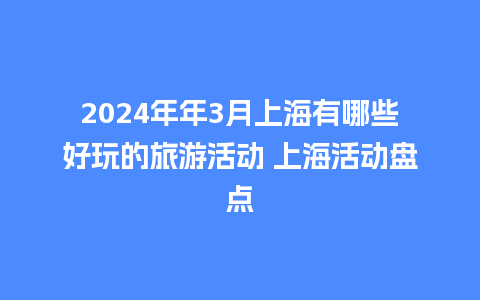 2024年年3月上海有哪些好玩的旅游活动 上海活动盘点