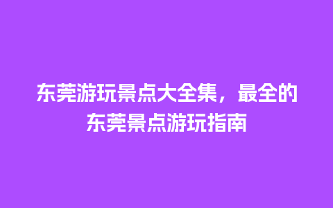 东莞游玩景点大全集，最全的东莞景点游玩指南