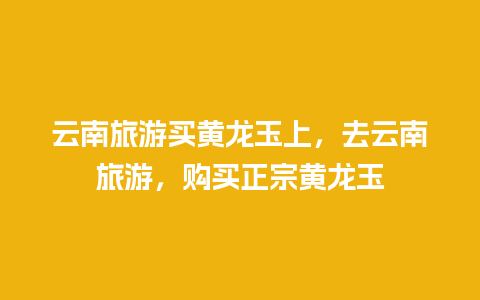 云南旅游买黄龙玉上，去云南旅游，购买正宗黄龙玉