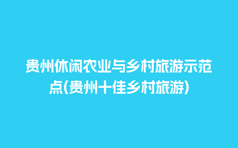 贵州休闲农业与乡村旅游示范点(贵州十佳乡村旅游)