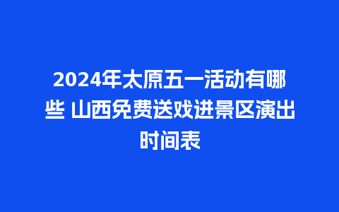 2024年太原五一活动有哪些 山西免费送戏进景区演出时间表