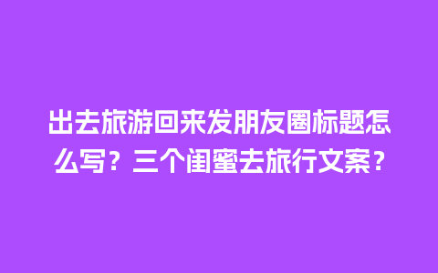 出去旅游回来发朋友圈标题怎么写？三个闺蜜去旅行文案？