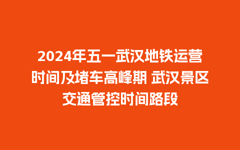 2024年五一武汉地铁运营时间及堵车高峰期 武汉景区交通管控时间路段