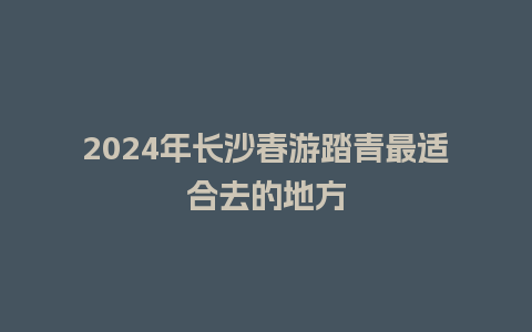 2024年长沙春游踏青最适合去的地方