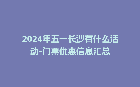 2024年五一长沙有什么活动-门票优惠信息汇总