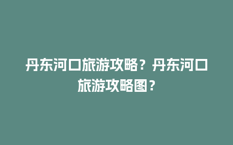 丹东河口旅游攻略？丹东河口旅游攻略图？