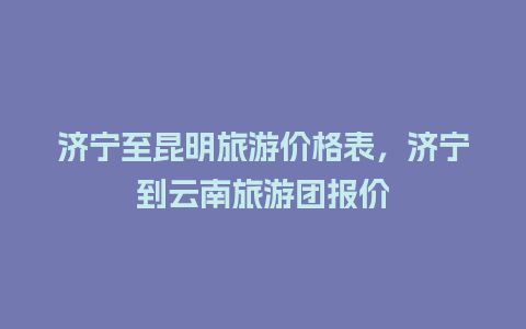 济宁至昆明旅游价格表，济宁到云南旅游团报价