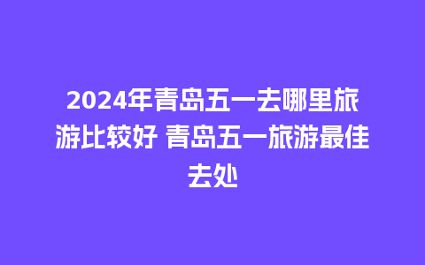 2024年青岛五一去哪里旅游比较好 青岛五一旅游最佳去处